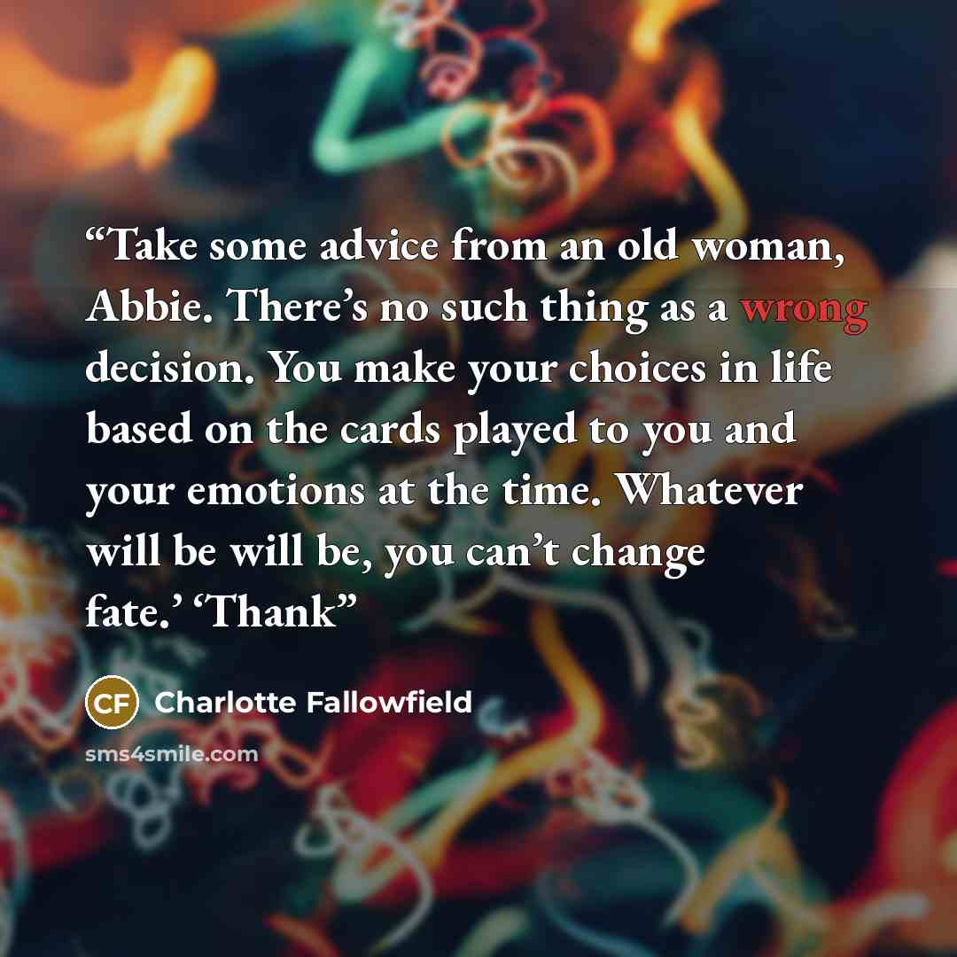 “Take some advice from an old woman, Abbie. There’s no such thing as a wrong decision. You make your choices in life based on the cards played to you and your emotions at the time. Whatever will be will be, you can’t change fate.’ ‘Thank” quote by Charlotte Fallowfield