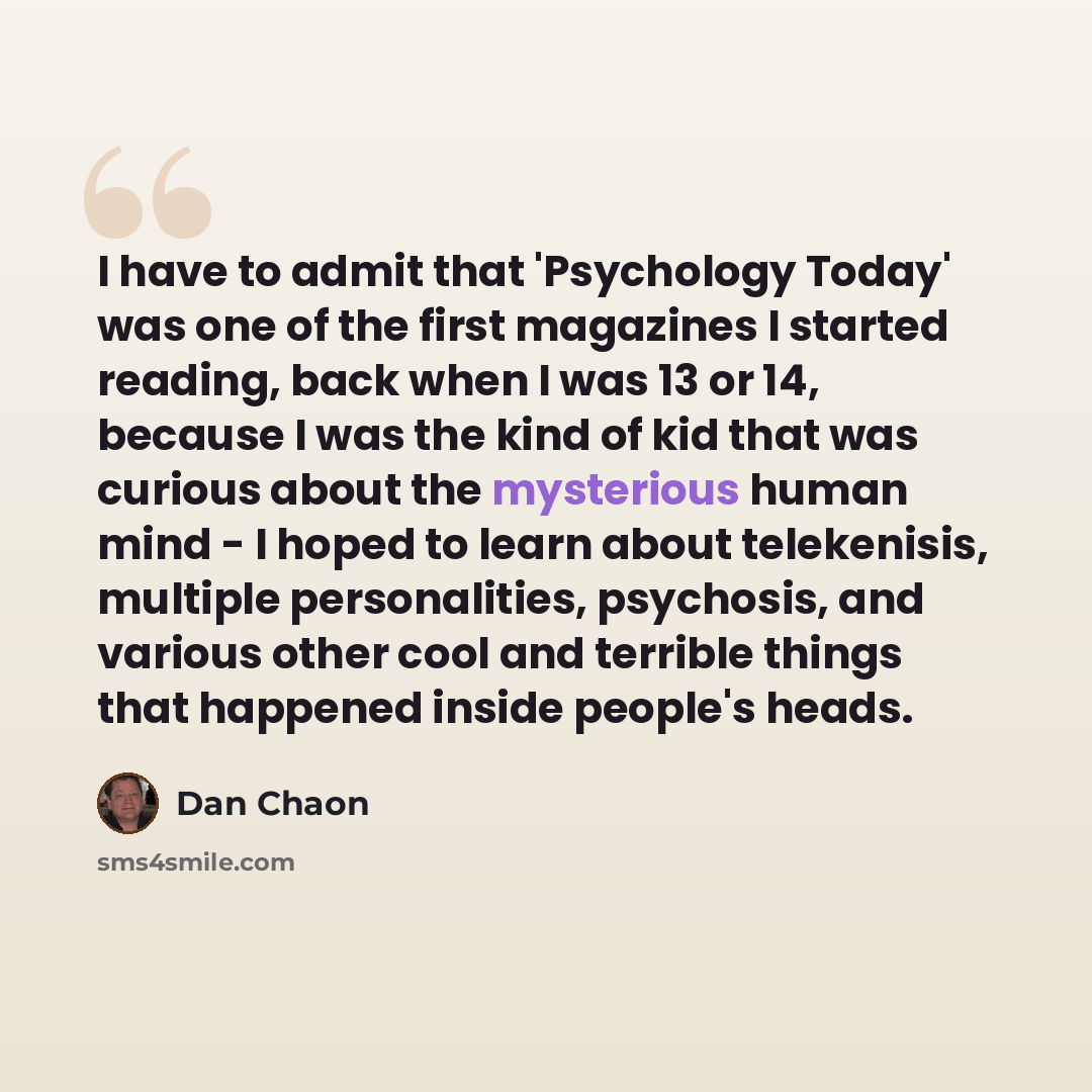 “I have to admit that 'Psychology Today' was one of the first magazines I started reading, back when I was 13 or 14, because I was the kind of kid that was curious about the mysterious human mind - I hoped to learn about telekenisis, multiple personalities, psychosis, and various other cool and…” quote by Dan Chaon