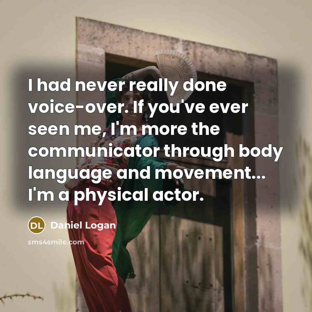 “I had never really done voice-over. If you've ever seen me, I'm more the communicator through body language and movement... I'm a physical actor.” quote by Daniel Logan