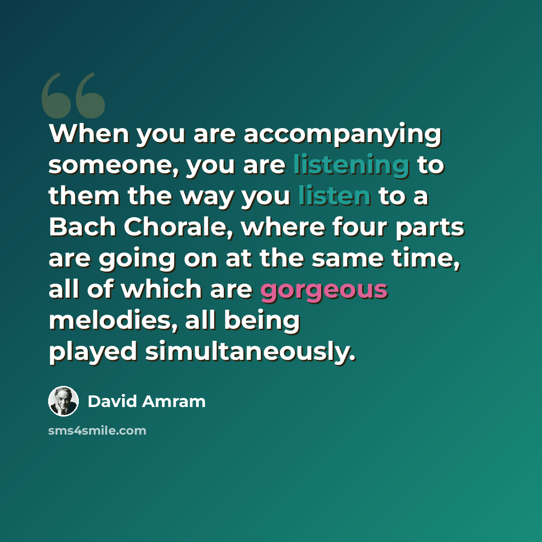 “When you are accompanying someone, you are listening to them the way you listen to a Bach Chorale, where four parts are going on at the same time, all of which are gorgeous melodies, all being played simultaneously.” quote by David Amram