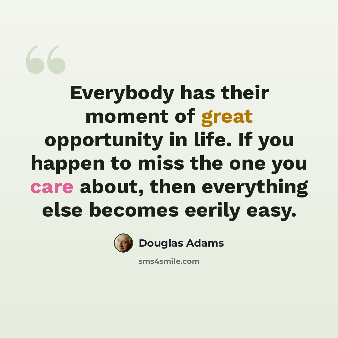 “Everybody has their moment of great opportunity in life. If you happen to miss the one you care about, then everything else becomes eerily easy.” quote by Douglas Adams