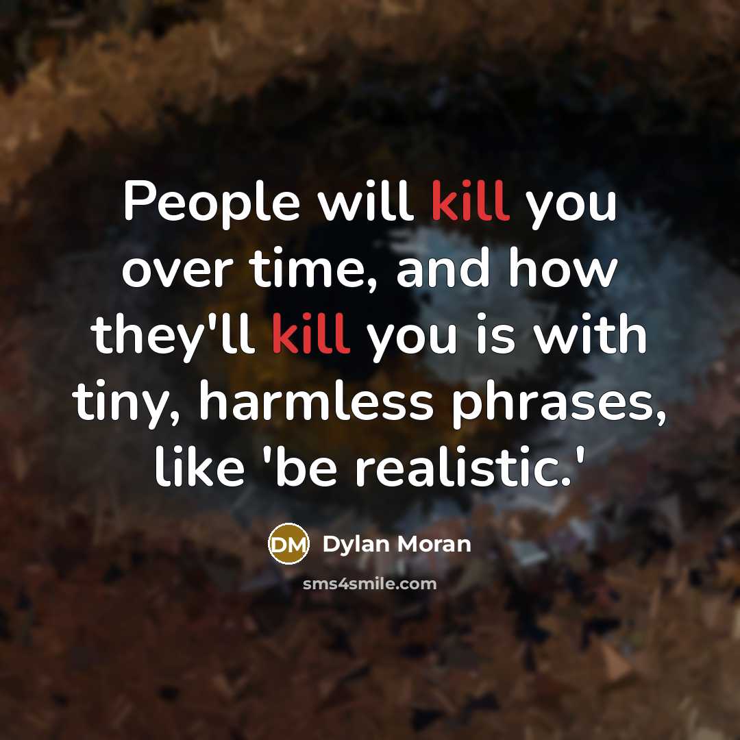 “People will kill you over time, and how they'll kill you is with tiny, harmless phrases, like 'be realistic.'” quote by Dylan Moran