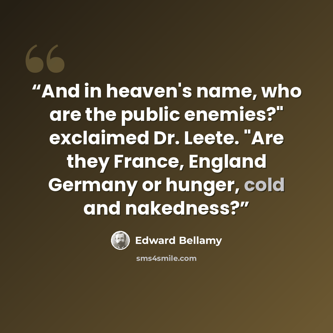“And in heaven's name, who are the public enemies?" exclaimed Dr. Leete. "Are they France, England Germany or hunger, cold and nakedness?” quote by Edward Bellamy