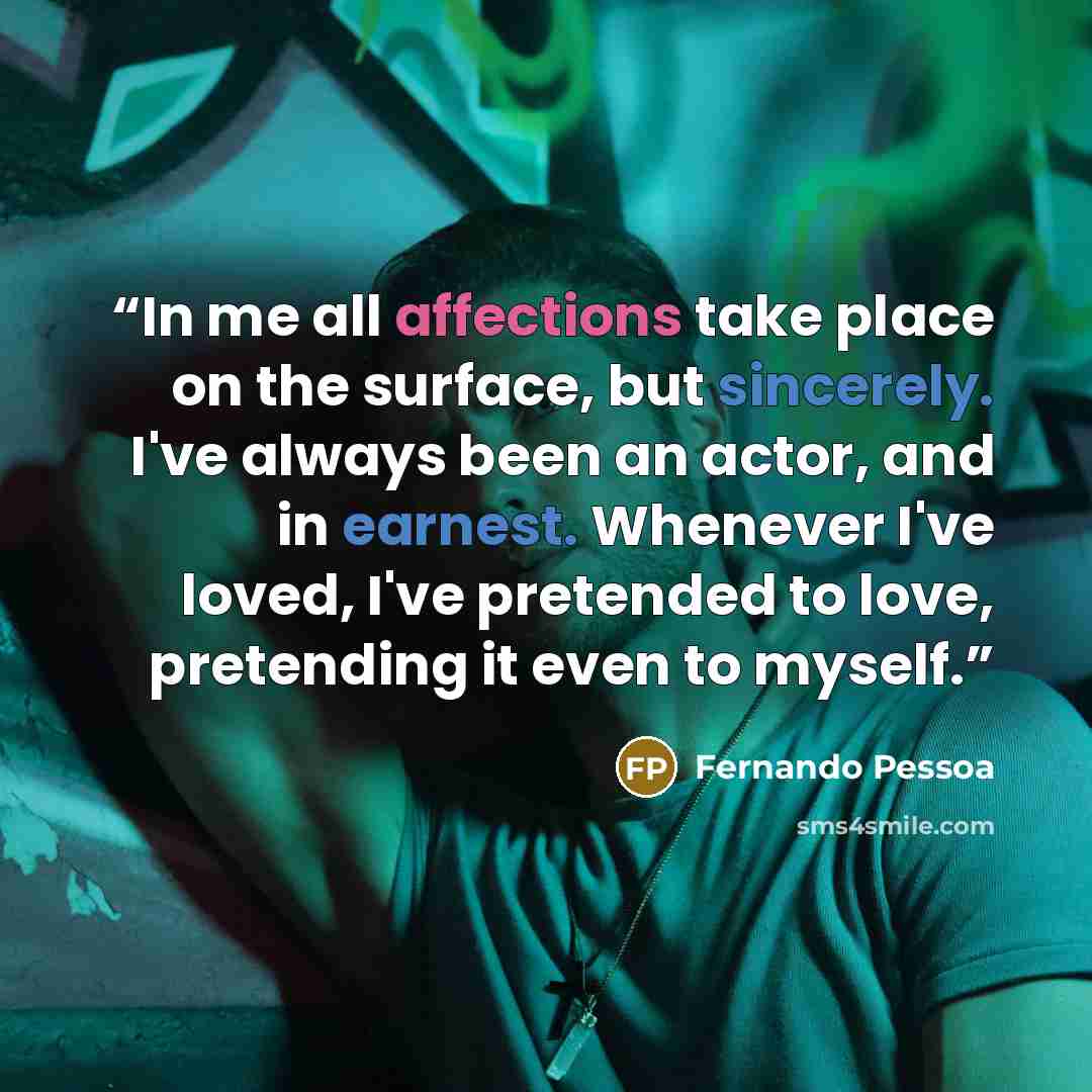 “In me all affections take place on the surface, but sincerely. I've always been an actor, and in earnest. Whenever I've loved, I've pretended to love, pretending it even to myself.” quote by Fernando Pessoa