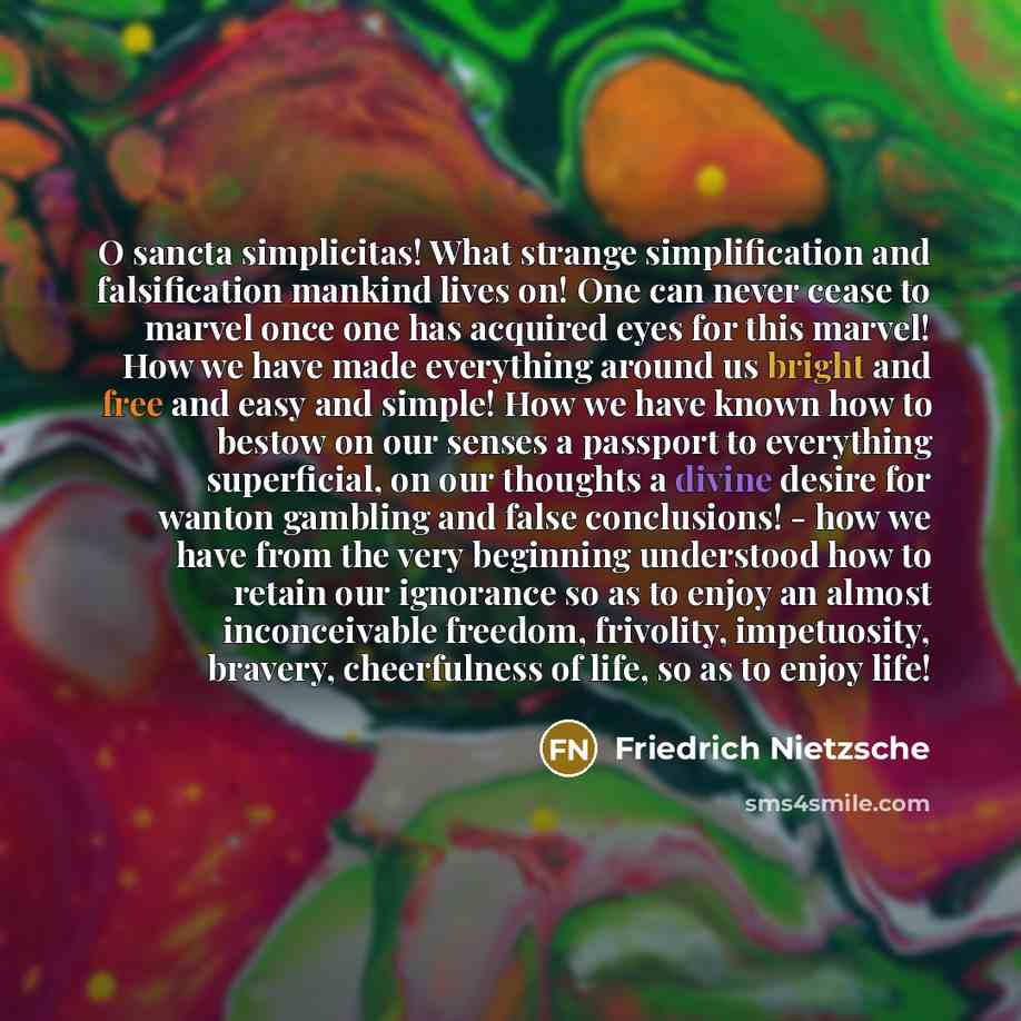 “O sancta simplicitas! What strange simplification and falsification mankind lives on! One can never cease to marvel once one has acquired eyes for this marvel! How we have made everything around us bright and free and easy and simple! How we have known how to bestow on our senses a passport to…” quote by Friedrich Nietzsche