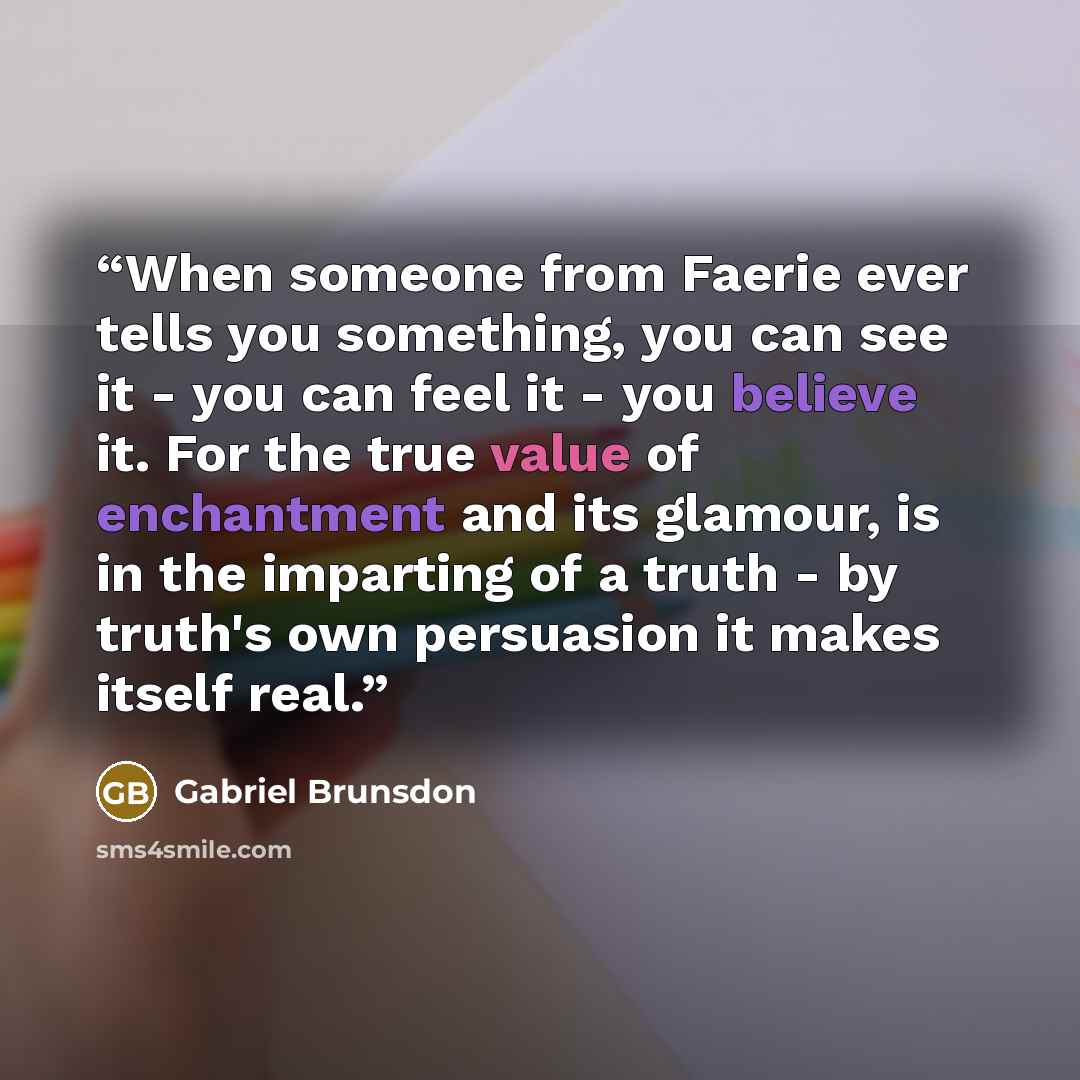 “When someone from Faerie ever tells you something, you can see it - you can feel it - you believe it. For the true value of enchantment and its glamour, is in the imparting of a truth - by truth's own persuasion it makes itself real.” quote by Gabriel Brunsdon