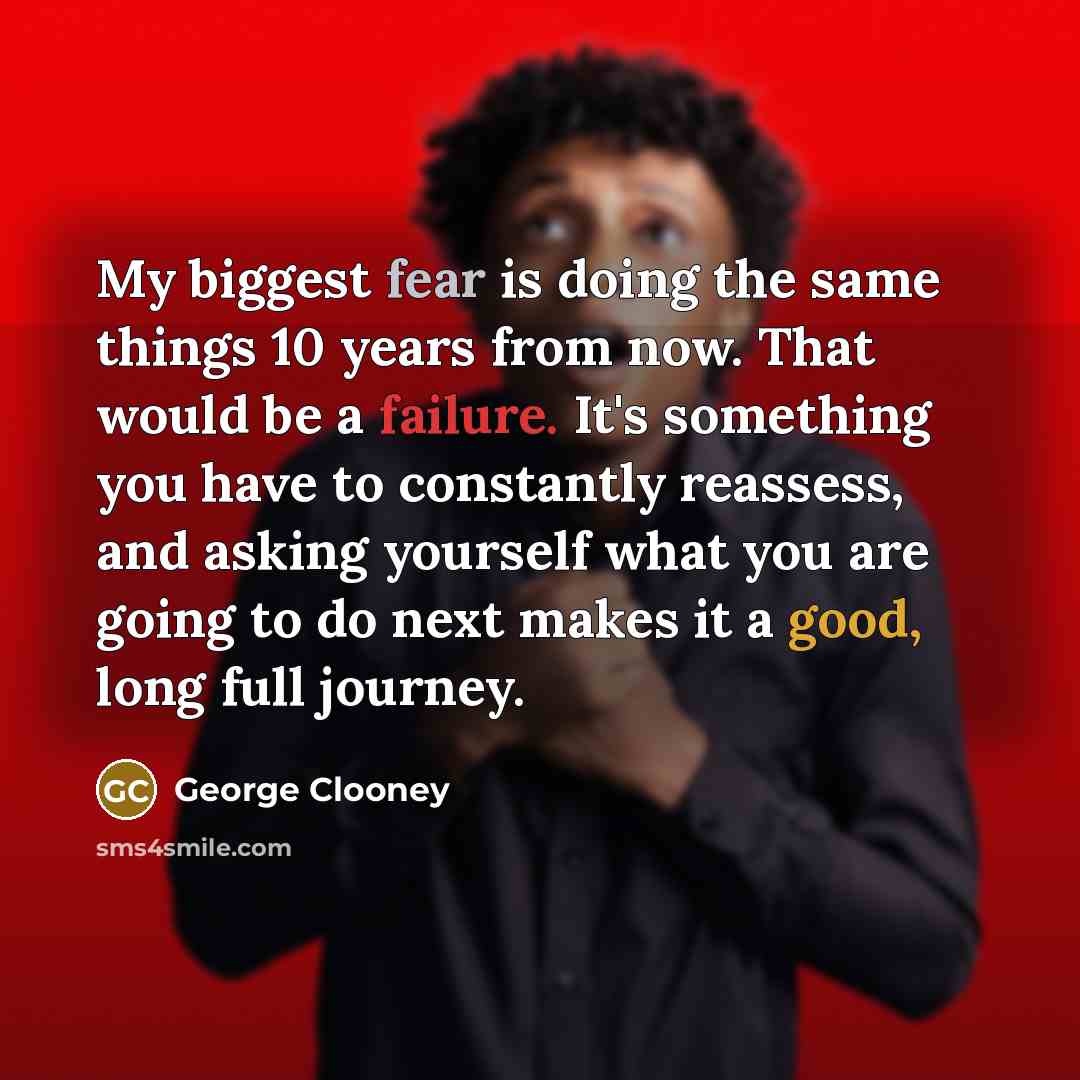 “My biggest fear is doing the same things 10 years from now. That would be a failure. It's something you have to constantly reassess, and asking yourself what you are going to do next makes it a good, long full journey.” quote by George Clooney