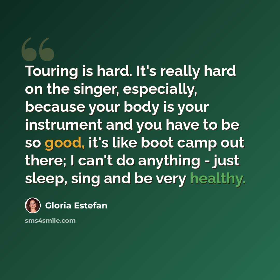 “Touring is hard. It's really hard on the singer, especially, because your body is your instrument and you have to be so good, it's like boot camp out there; I can't do anything - just sleep, sing and be very healthy.” quote by Gloria Estefan