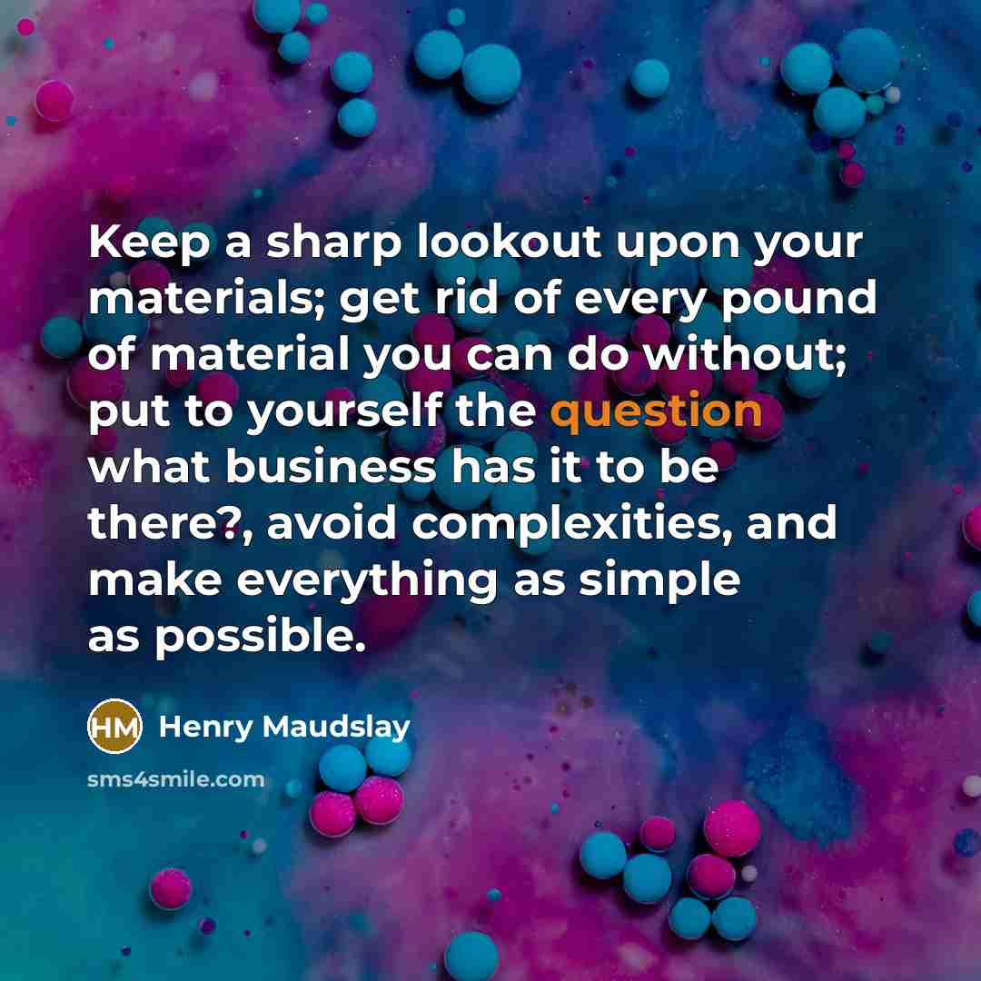 “Keep a sharp lookout upon your materials; get rid of every pound of material you can do without; put to yourself the question what business has it to be there?, avoid complexities, and make everything as simple as possible.” quote by Henry Maudslay