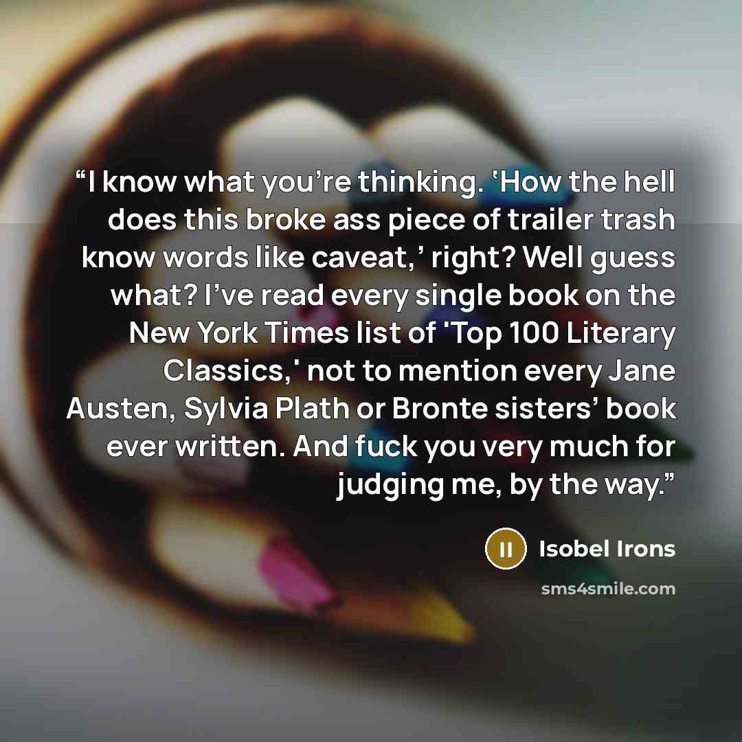 “I know what you're thinking. ‘How the hell does this broke ass piece of trailer trash know words like caveat,’ right? Well guess what? I've read every single book on the New York Times list of 'Top 100 Literary Classics,' not to mention every Jane Austen, Sylvia Plath or Bronte sisters’ book ever…” quote by Isobel Irons