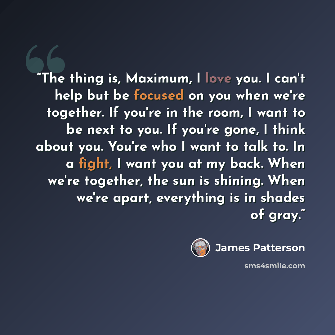 “The thing is, Maximum, I love you. I can't help but be focused on you when we're together. If you're in the room, I want to be next to you. If you're gone, I think about you. You're who I want to talk to. In a fight, I want you at my back. When we're together, the sun is shining. When we're apart…” quote by James Patterson