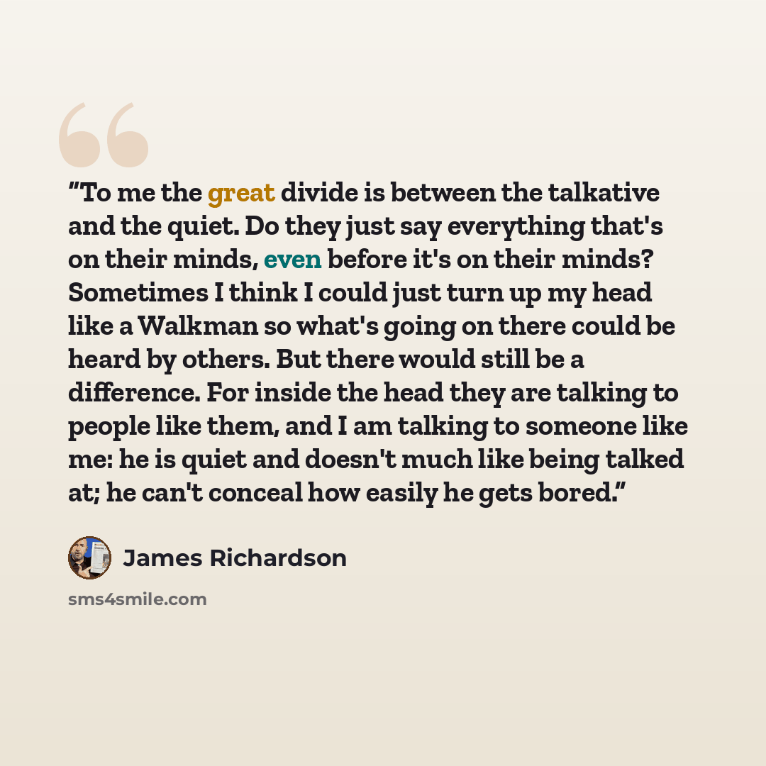 “To me the great divide is between the talkative and the quiet. Do they just say everything that's on their minds, even before it's on their minds? Sometimes I think I could just turn up my head like a Walkman so what's going on there could be heard by others. But there would still be a difference…” quote by James Richardson
