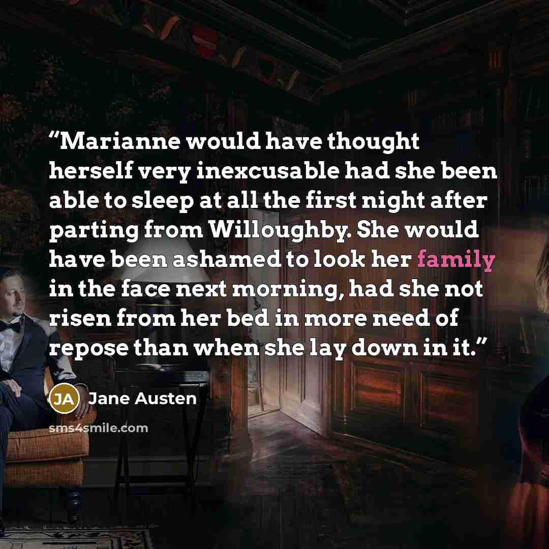 “Marianne would have thought herself very inexcusable had she been able to sleep at all the first night after parting from Willoughby. She would have been ashamed to look her family in the face next morning, had she not risen from her bed in more need of repose than when she lay down in it.” quote by Jane Austen