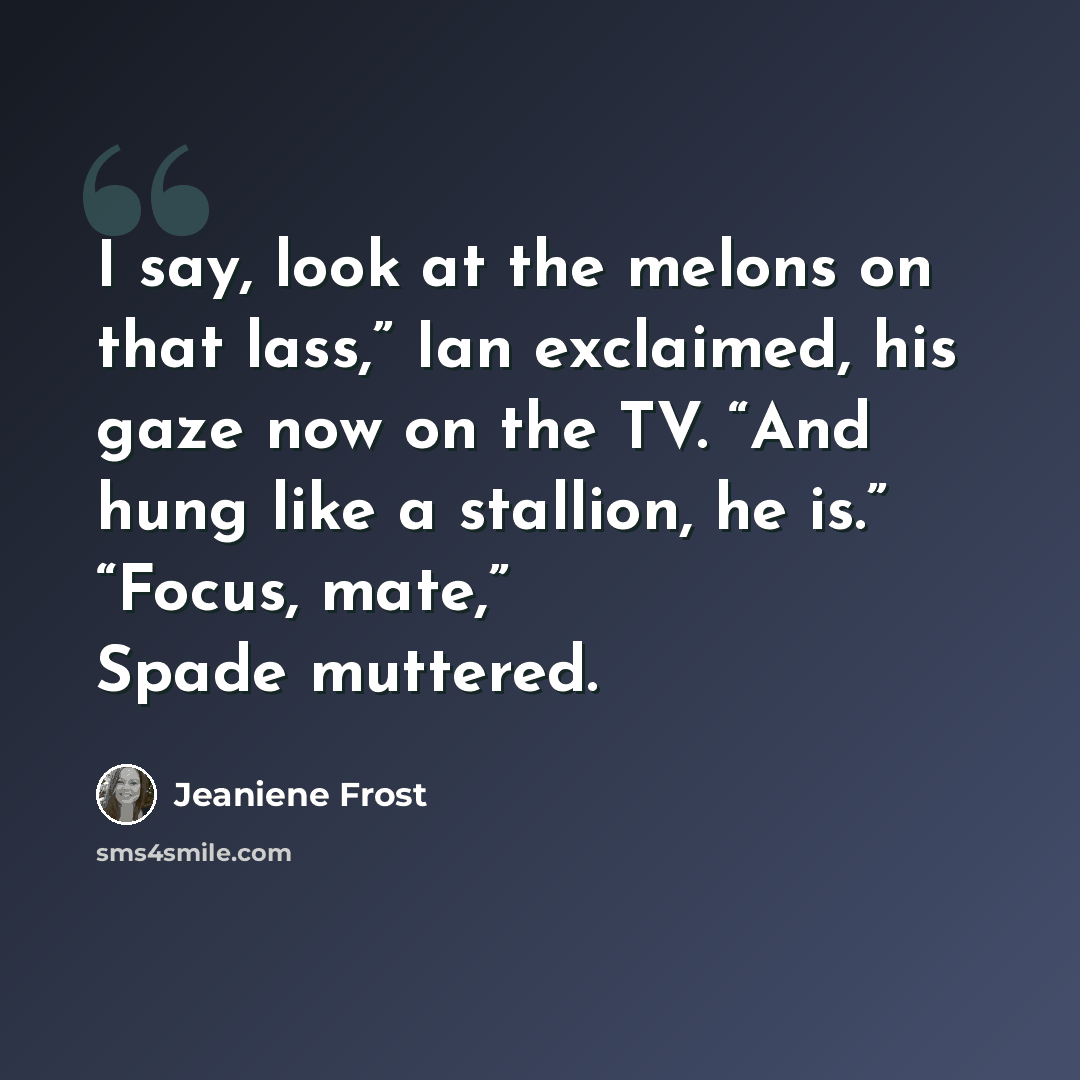“I say, look at the melons on that lass,” Ian exclaimed, his gaze now on the TV. “And hung like a stallion, he is.” “Focus, mate,” Spade muttered.” quote by Jeaniene Frost