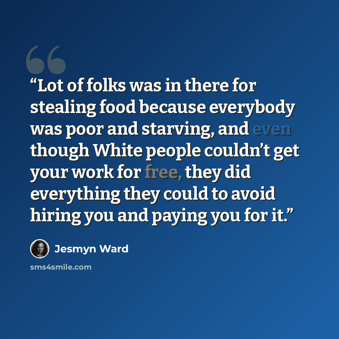“Lot of folks was in there for stealing food because everybody was poor and starving, and even though White people couldn’t get your work for free, they did everything they could to avoid hiring you and paying you for it.” quote by Jesmyn Ward