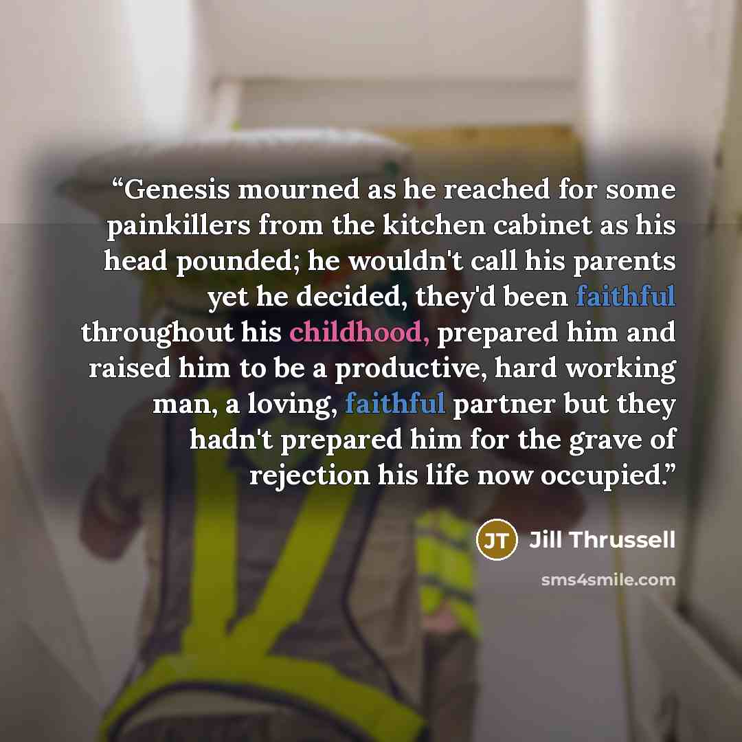 “Genesis mourned as he reached for some painkillers from the kitchen cabinet as his head pounded; he wouldn't call his parents yet he decided, they'd been faithful throughout his childhood, prepared him and raised him to be a productive, hard working man, a loving, faithful partner but they hadn't…” quote by Jill Thrussell