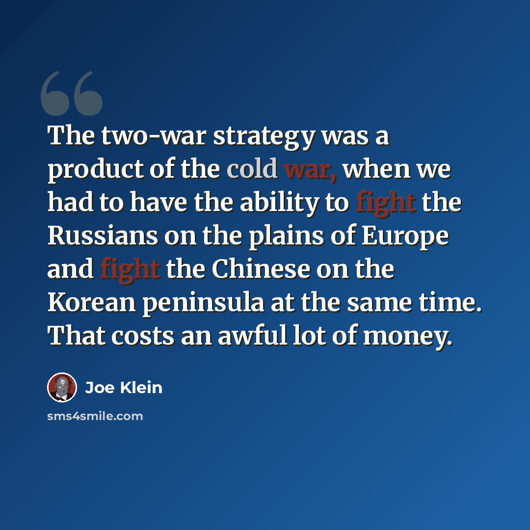 “The two-war strategy was a product of the cold war, when we had to have the ability to fight the Russians on the plains of Europe and fight the Chinese on the Korean peninsula at the same time. That costs an awful lot of money.” quote by Joe Klein
