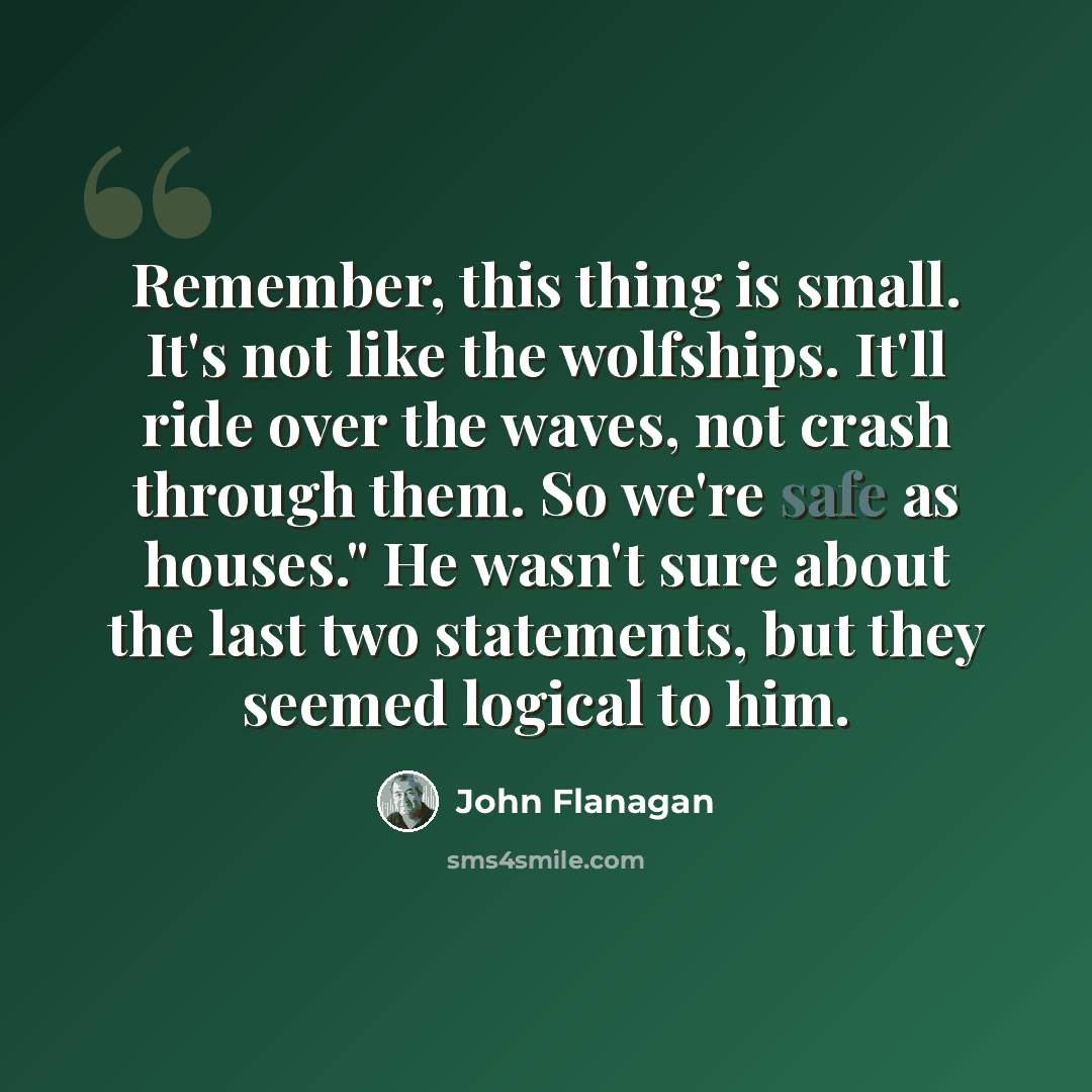 “Remember, this thing is small. It's not like the wolfships. It'll ride over the waves, not crash through them. So we're safe as houses." He wasn't sure about the last two statements, but they seemed logical to him.” quote by John Flanagan
