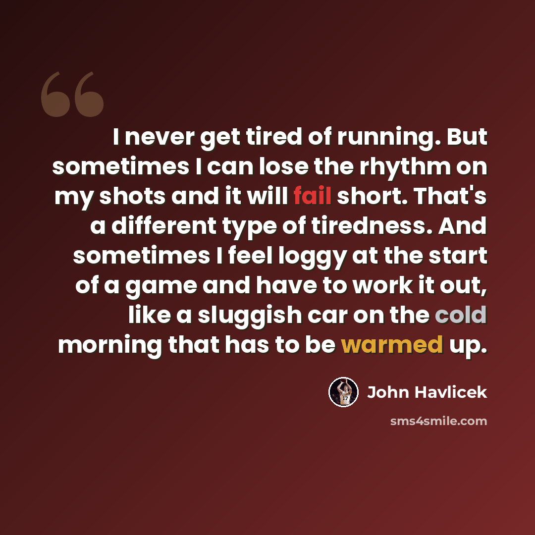 “I never get tired of running. But sometimes I can lose the rhythm on my shots and it will fail short. That's a different type of tiredness. And sometimes I feel loggy at the start of a game and have to work it out, like a sluggish car on the cold morning that has to be warmed up.” quote by John Havlicek