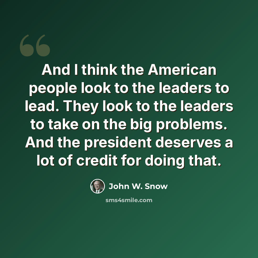 “And I think the American people look to the leaders to lead. They look to the leaders to take on the big problems. And the president deserves a lot of credit for doing that.” quote by John W. Snow