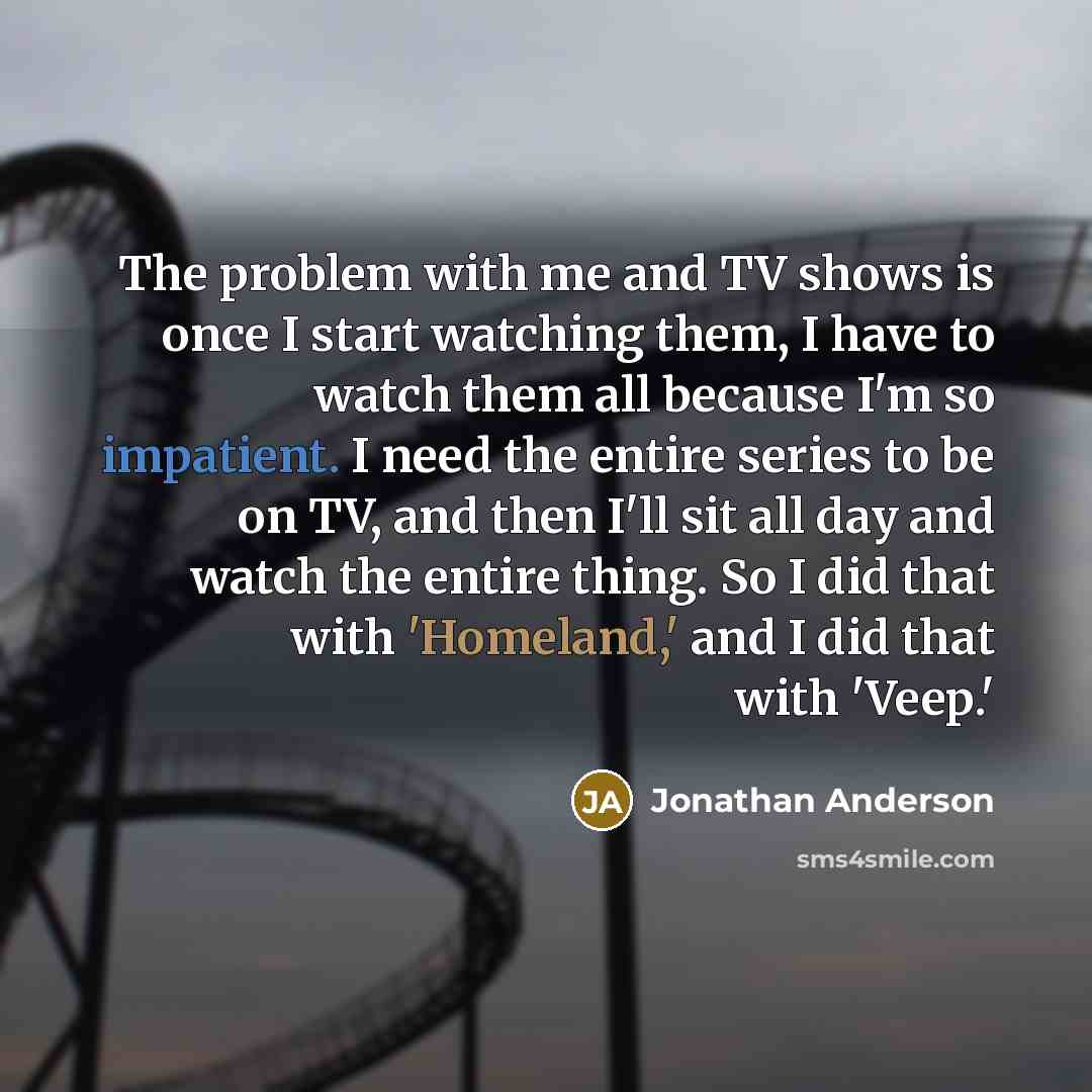 “The problem with me and TV shows is once I start watching them, I have to watch them all because I'm so impatient. I need the entire series to be on TV, and then I'll sit all day and watch the entire thing. So I did that with 'Homeland,' and I did that with 'Veep.'” quote by Jonathan Anderson