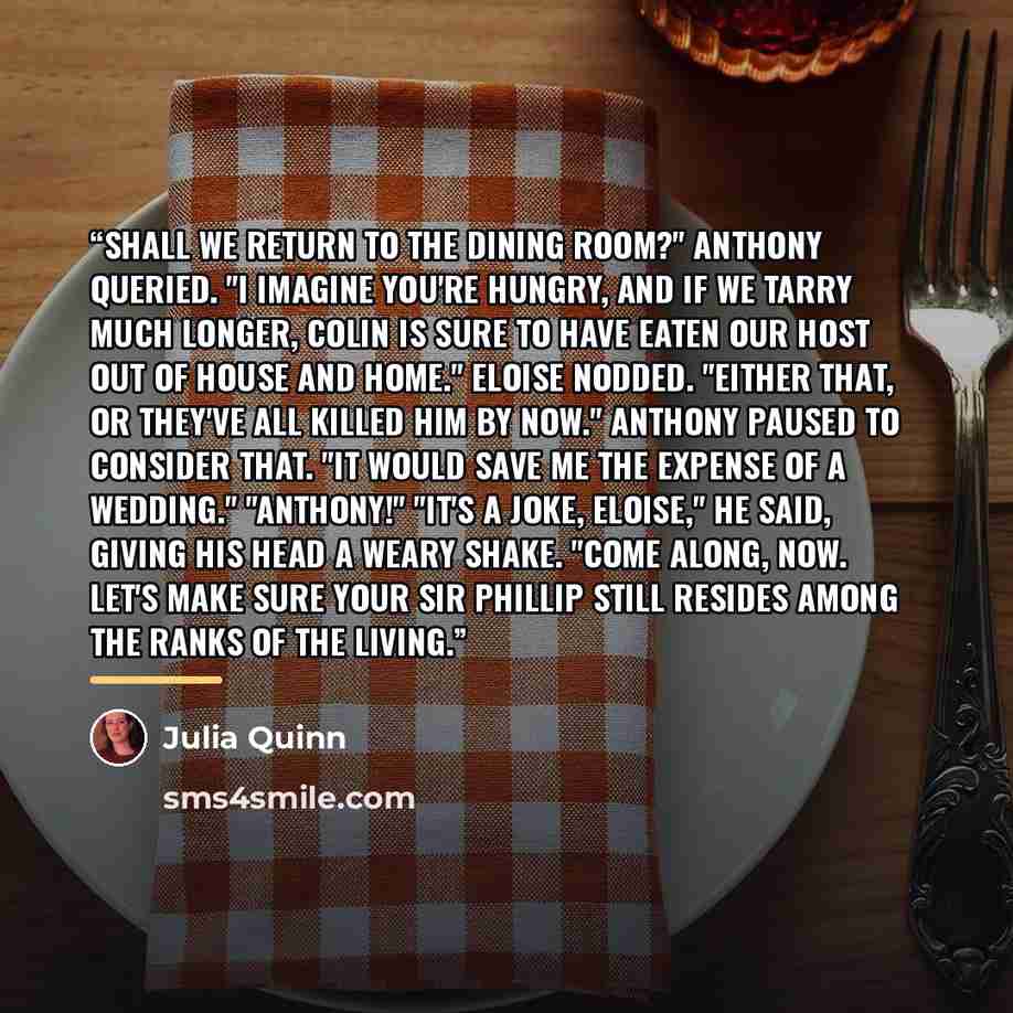 “Shall we return to the dining room?" Anthony queried. "I imagine you're hungry, and if we tarry much longer, Colin is sure to have eaten our host out of house and home." Eloise nodded. "Either that, or they've all killed him by now." Anthony paused to consider that. "It would save me the expense…” quote by Julia Quinn