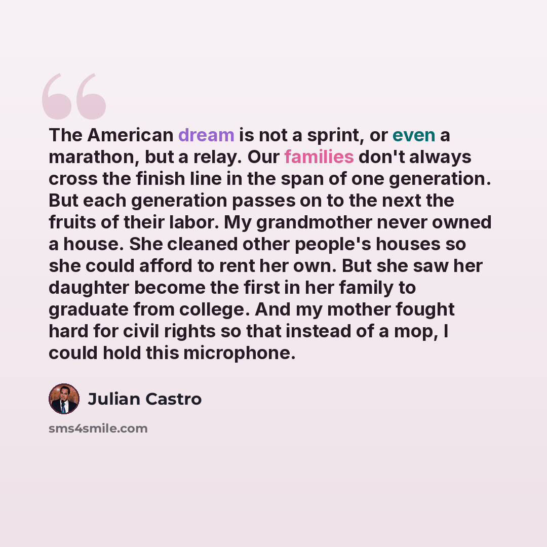 “The American dream is not a sprint, or even a marathon, but a relay. Our families don't always cross the finish line in the span of one generation. But each generation passes on to the next the fruits of their labor. My grandmother never owned a house. She cleaned other people's houses so she…” quote by Julian Castro