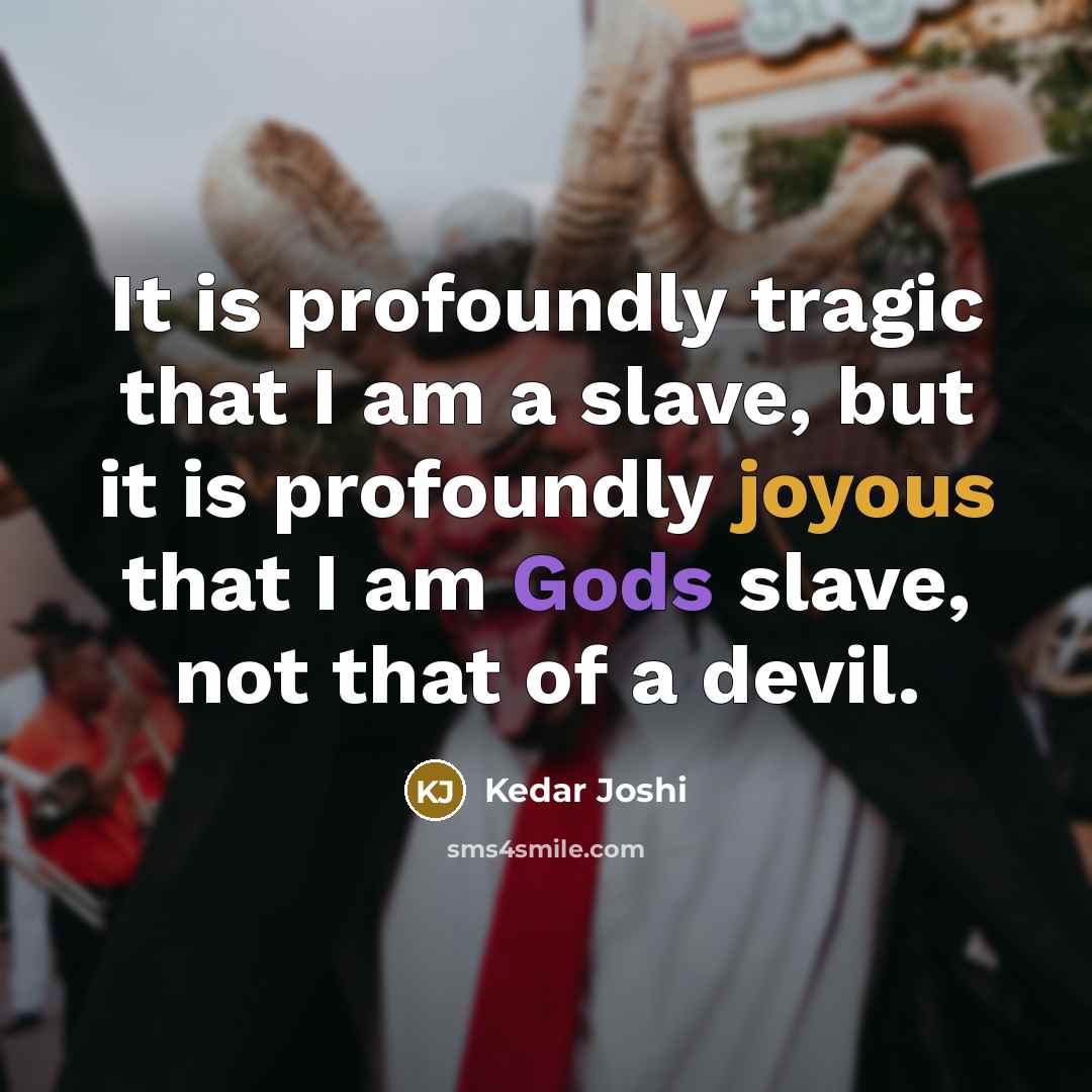 “It is profoundly tragic that I am a slave, but it is profoundly joyous that I am Gods slave, not that of a devil.” quote by Kedar Joshi