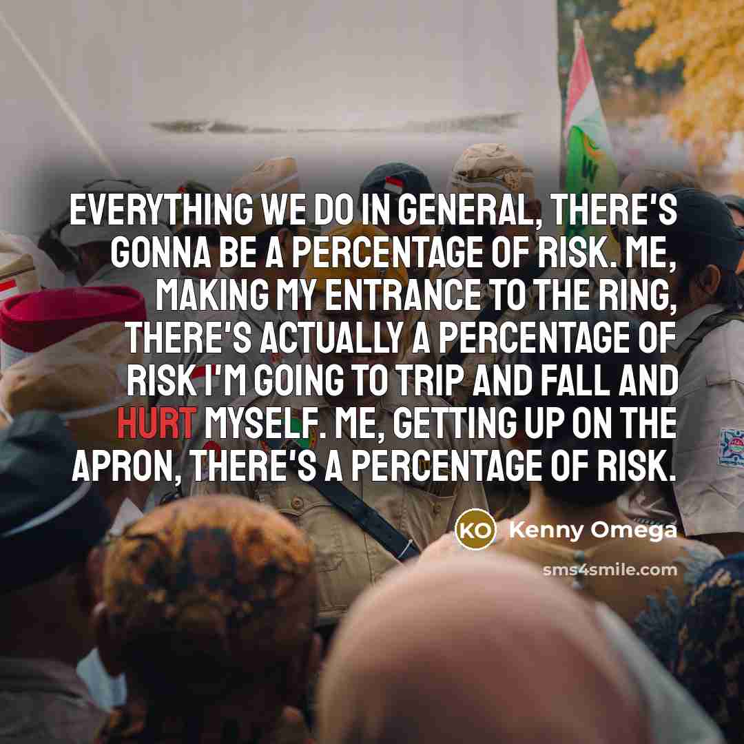 “Everything we do in general, there's gonna be a percentage of risk. Me, making my entrance to the ring, there's actually a percentage of risk I'm going to trip and fall and hurt myself. Me, getting up on the apron, there's a percentage of risk.” quote by Kenny Omega