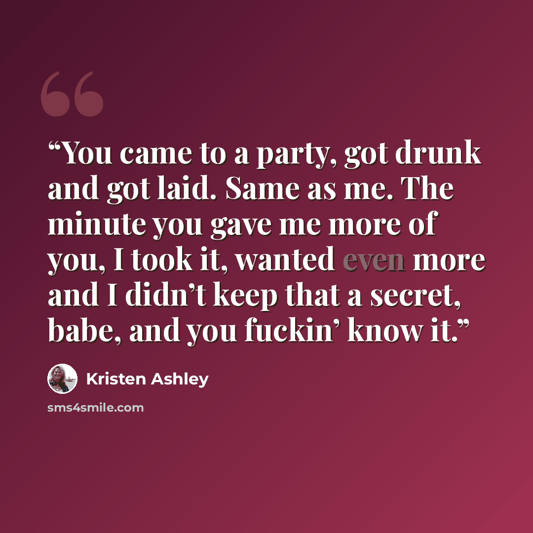 “You came to a party, got drunk and got laid. Same as me. The minute you gave me more of you, I took it, wanted even more and I didn’t keep that a secret, babe, and you fuckin’ know it.” quote by Kristen Ashley