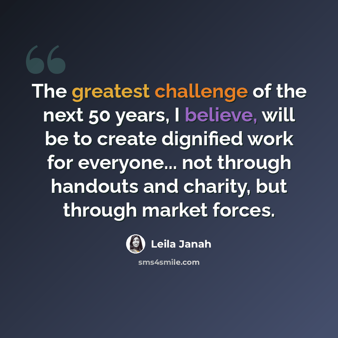 “The greatest challenge of the next 50 years, I believe, will be to create dignified work for everyone... not through handouts and charity, but through market forces.” quote by Leila Janah