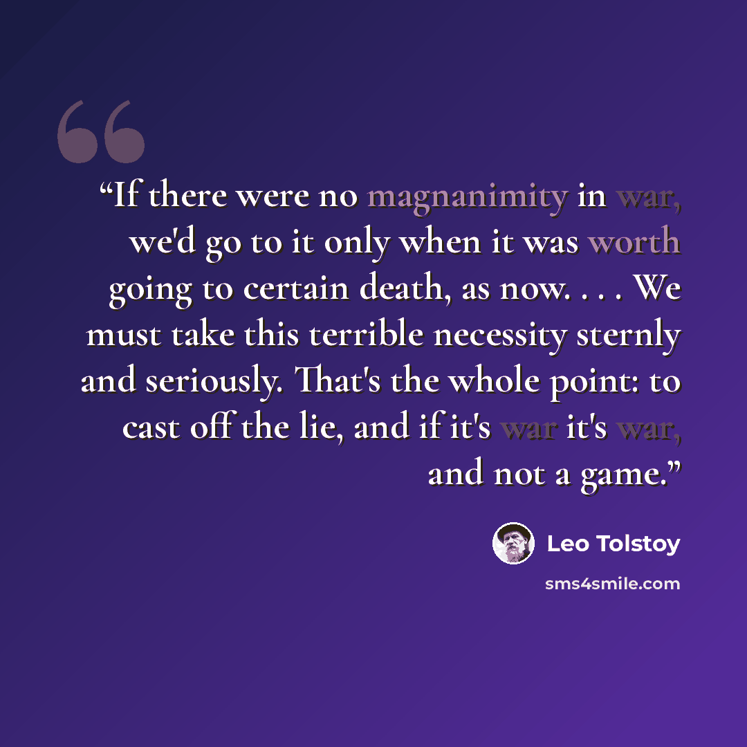 “If there were no magnanimity in war, we'd go to it only when it was worth going to certain death, as now. . . . We must take this terrible necessity sternly and seriously. That's the whole point: to cast off the lie, and if it's war it's war, and not a game.” quote by Leo Tolstoy