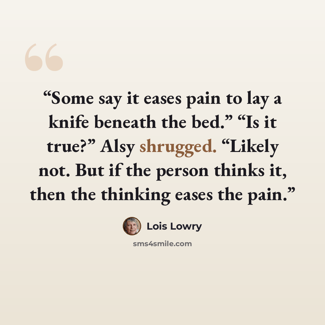 “Some say it eases pain to lay a knife beneath the bed.” “Is it true?” Alsy shrugged. “Likely not. But if the person thinks it, then the thinking eases the pain.” quote by Lois Lowry