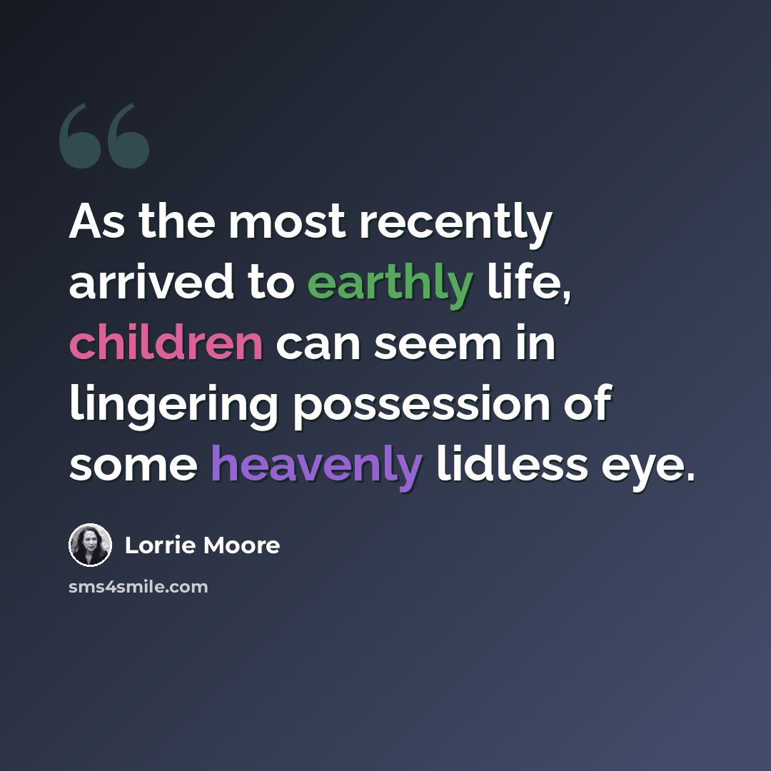 “As the most recently arrived to earthly life, children can seem in lingering possession of some heavenly lidless eye.” quote by Lorrie Moore