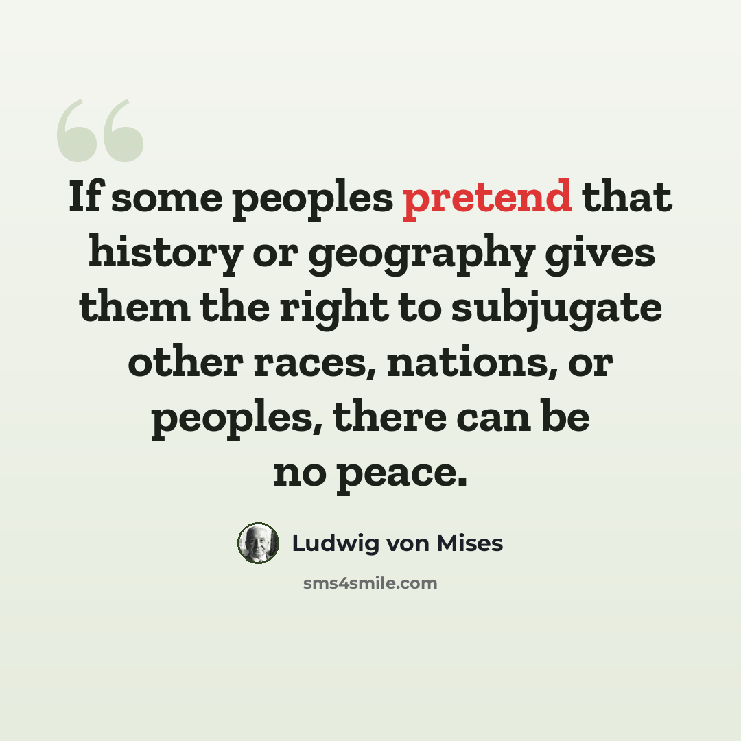 “If some peoples pretend that history or geography gives them the right to subjugate other races, nations, or peoples, there can be no peace.” quote by Ludwig von Mises