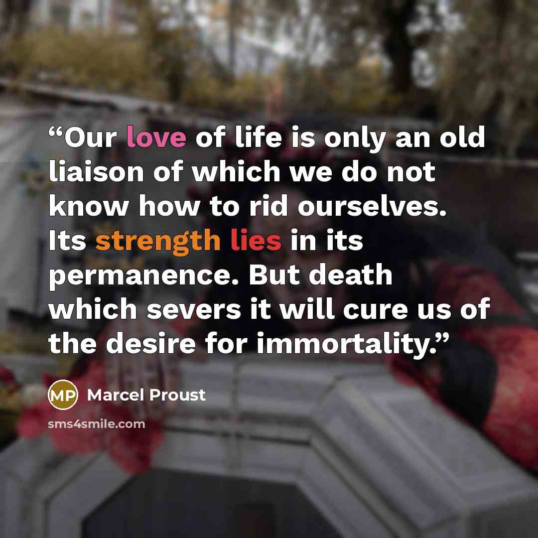 “Our love of life is only an old liaison of which we do not know how to rid ourselves. Its strength lies in its permanence. But death which severs it will cure us of the desire for immortality.” quote by Marcel Proust