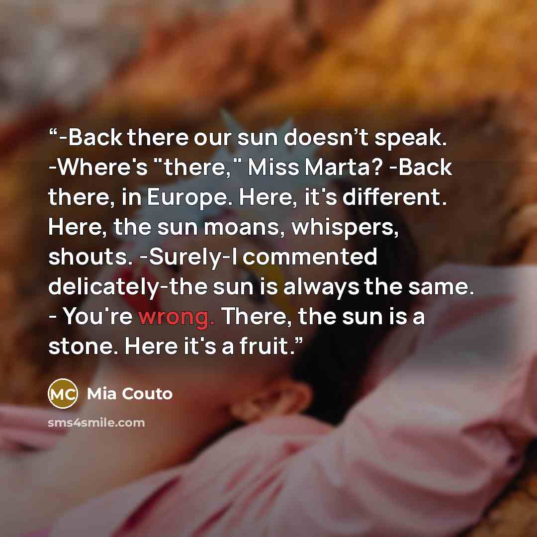 “-Back there our sun doesn't speak. -Where's "there," Miss Marta? -Back there, in Europe. Here, it's different. Here, the sun moans, whispers, shouts. -Surely-I commented delicately-the sun is always the same. - You're wrong. There, the sun is a stone. Here it's a fruit.” quote by Mia Couto
