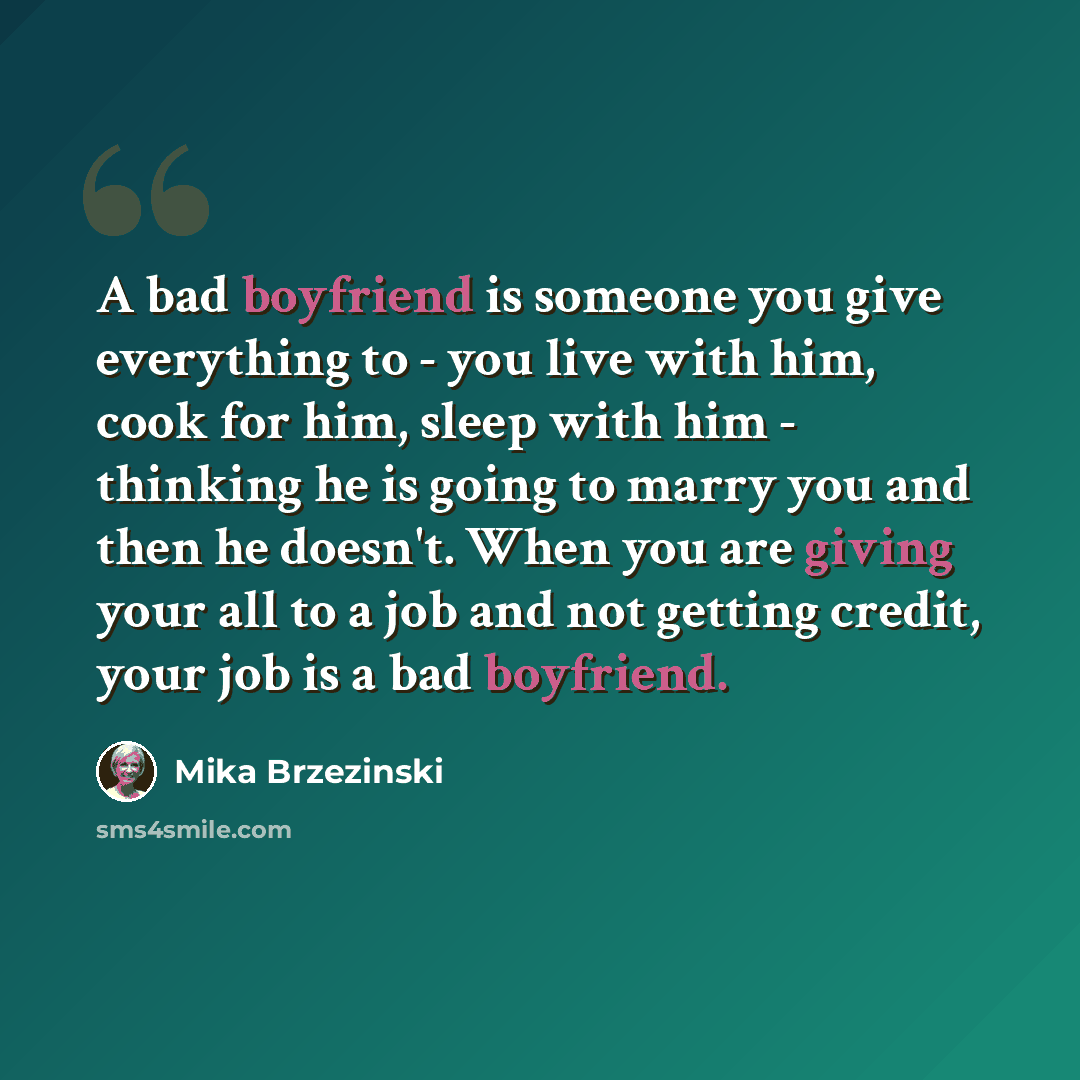 “A bad boyfriend is someone you give everything to - you live with him, cook for him, sleep with him - thinking he is going to marry you and then he doesn't. When you are giving your all to a job and not getting credit, your job is a bad boyfriend.” quote by Mika Brzezinski