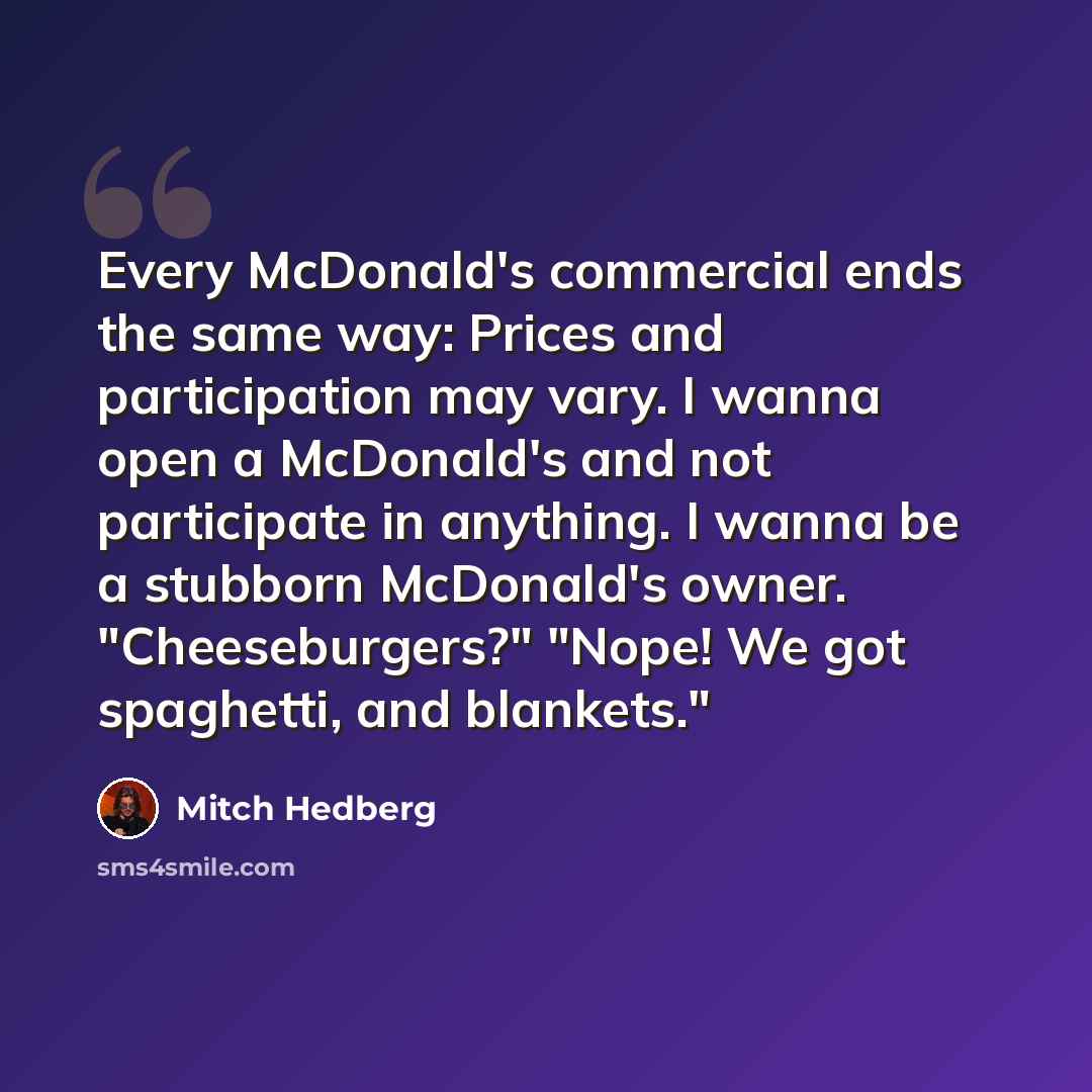 “Every McDonald's commercial ends the same way: Prices and participation may vary. I wanna open a McDonald's and not participate in anything. I wanna be a stubborn McDonald's owner. "Cheeseburgers?" "Nope! We got spaghetti, and blankets."” quote by Mitch Hedberg