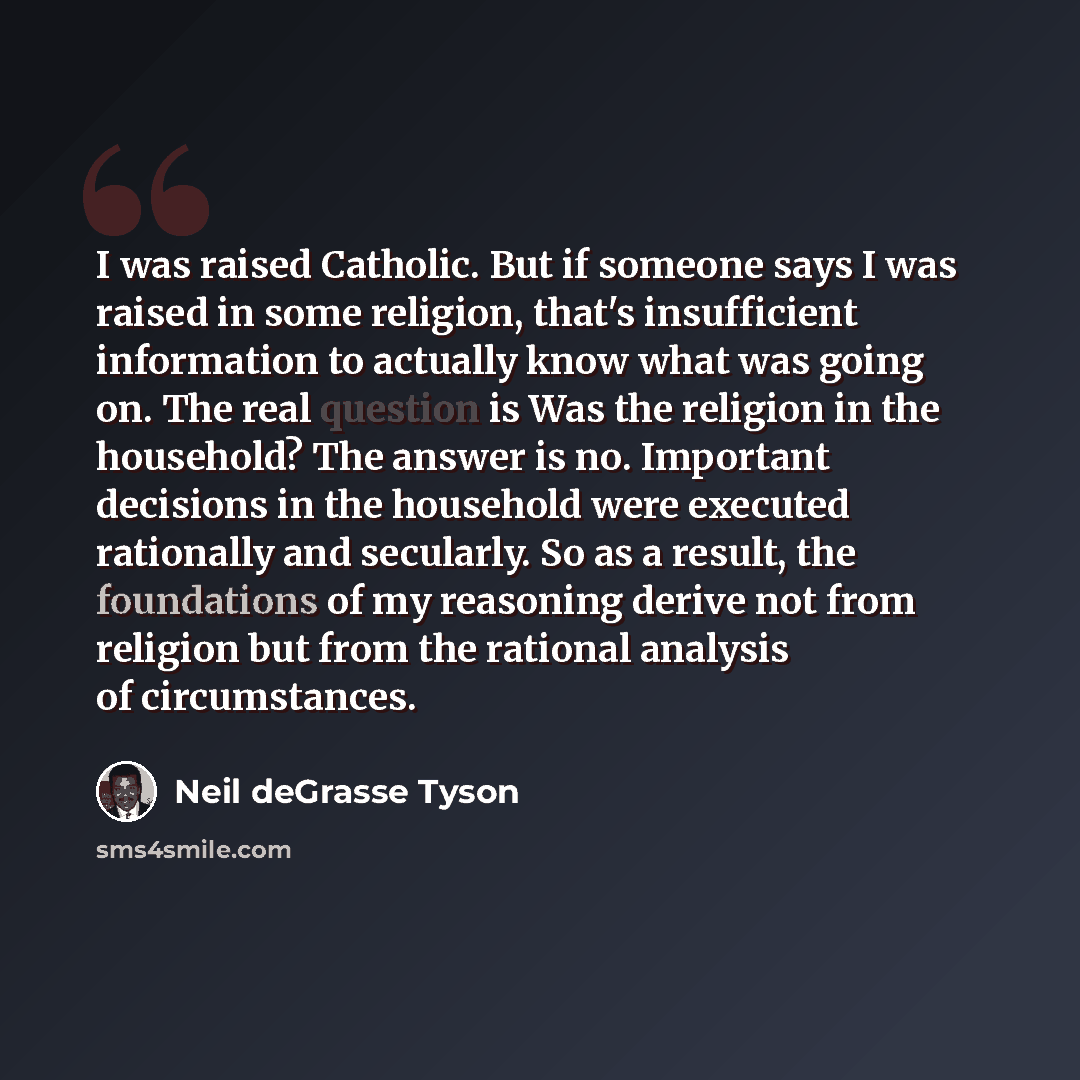 “I was raised Catholic. But if someone says I was raised in some religion, that's insufficient information to actually know what was going on. The real question is Was the religion in the household? The answer is no. Important decisions in the household were executed rationally and secularly. So as…” quote by Neil deGrasse Tyson