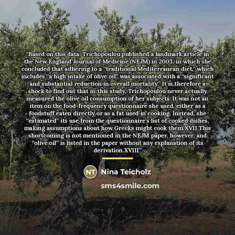 “Based on this data, Trichopoulou published a landmark article in the New England Journal of Medicine (NEJM) in 2003, in which she concluded that adhering to a “traditional Mediterranean diet,” which includes “a high intake of olive oil” was associated with a “significant and substantial reduction…” quote by Nina Teicholz