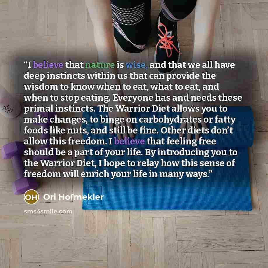 “I believe that nature is wise, and that we all have deep instincts within us that can provide the wisdom to know when to eat, what to eat, and when to stop eating. Everyone has and needs these primal instincts. The Warrior Diet allows you to make changes, to binge on carbohydrates or fatty foods…” quote by Ori Hofmekler