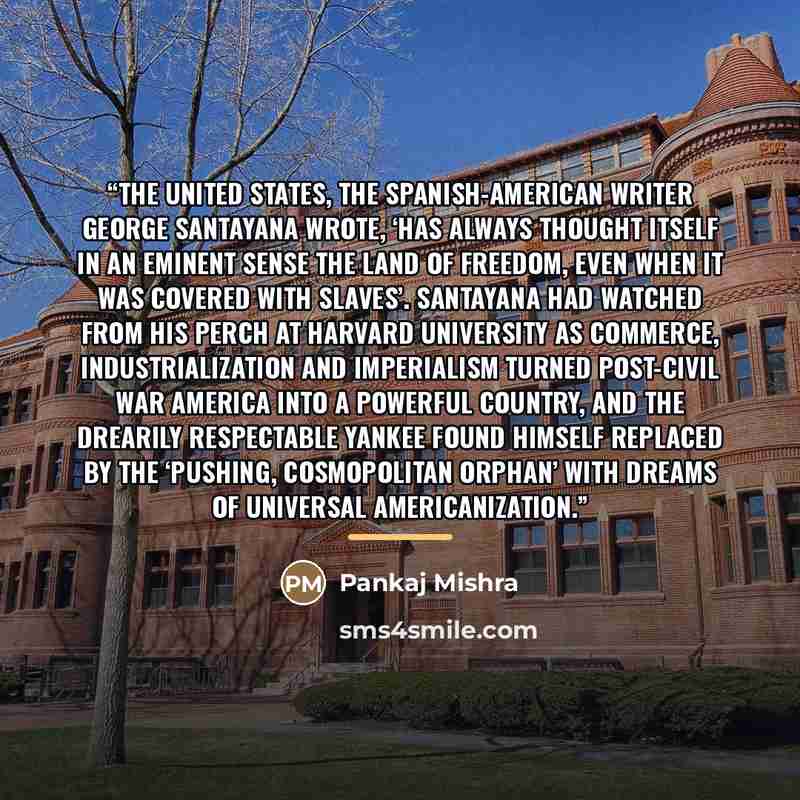 “The United States, the Spanish-American writer George Santayana wrote, ‘has always thought itself in an eminent sense the land of freedom, even when it was covered with slaves’. Santayana had watched from his perch at Harvard University as commerce, industrialization and imperialism turned…” quote by Pankaj Mishra