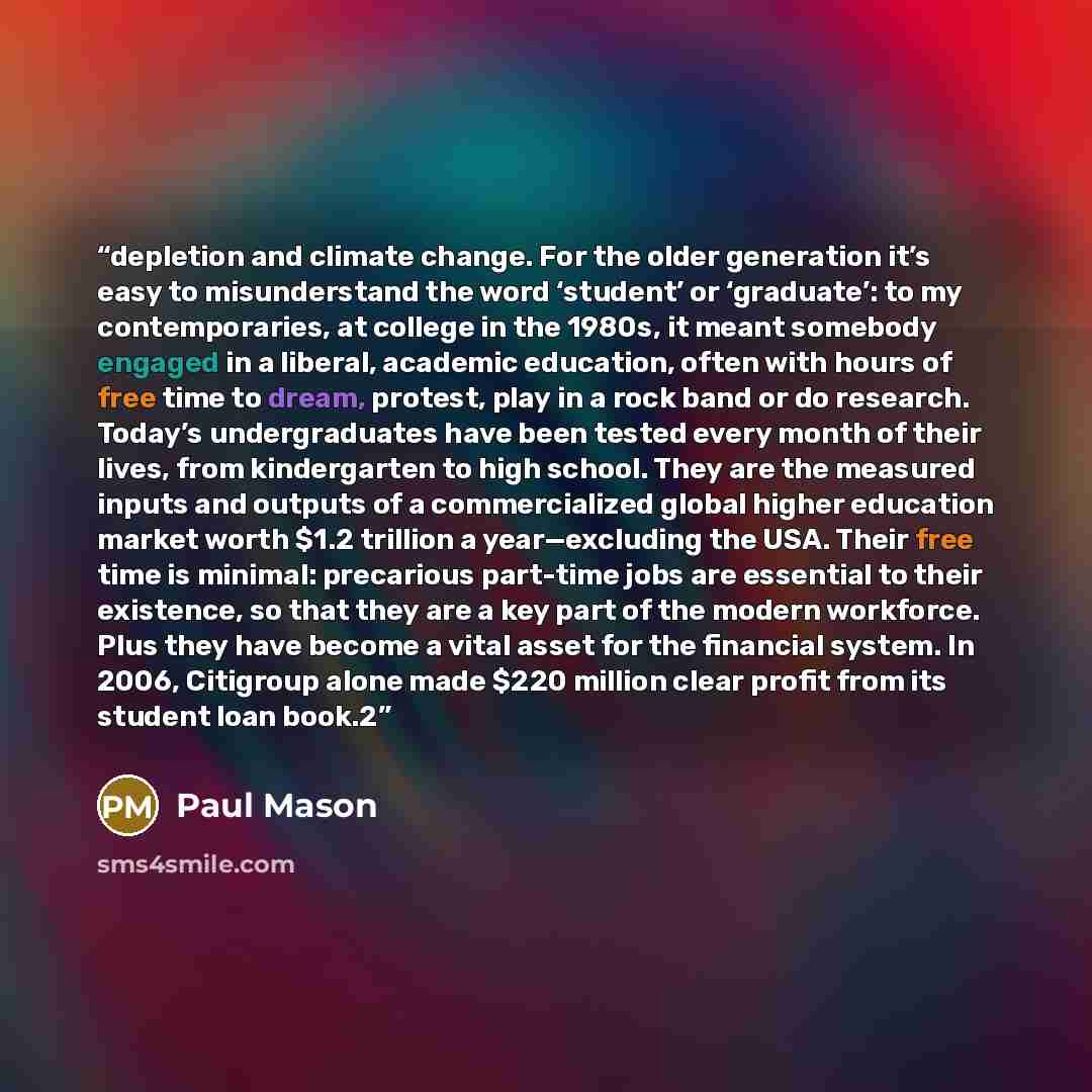 “depletion and climate change. For the older generation it’s easy to misunderstand the word ‘student’ or ‘graduate’: to my contemporaries, at college in the 1980s, it meant somebody engaged in a liberal, academic education, often with hours of free time to dream, protest, play in a rock band or do…” quote by Paul Mason