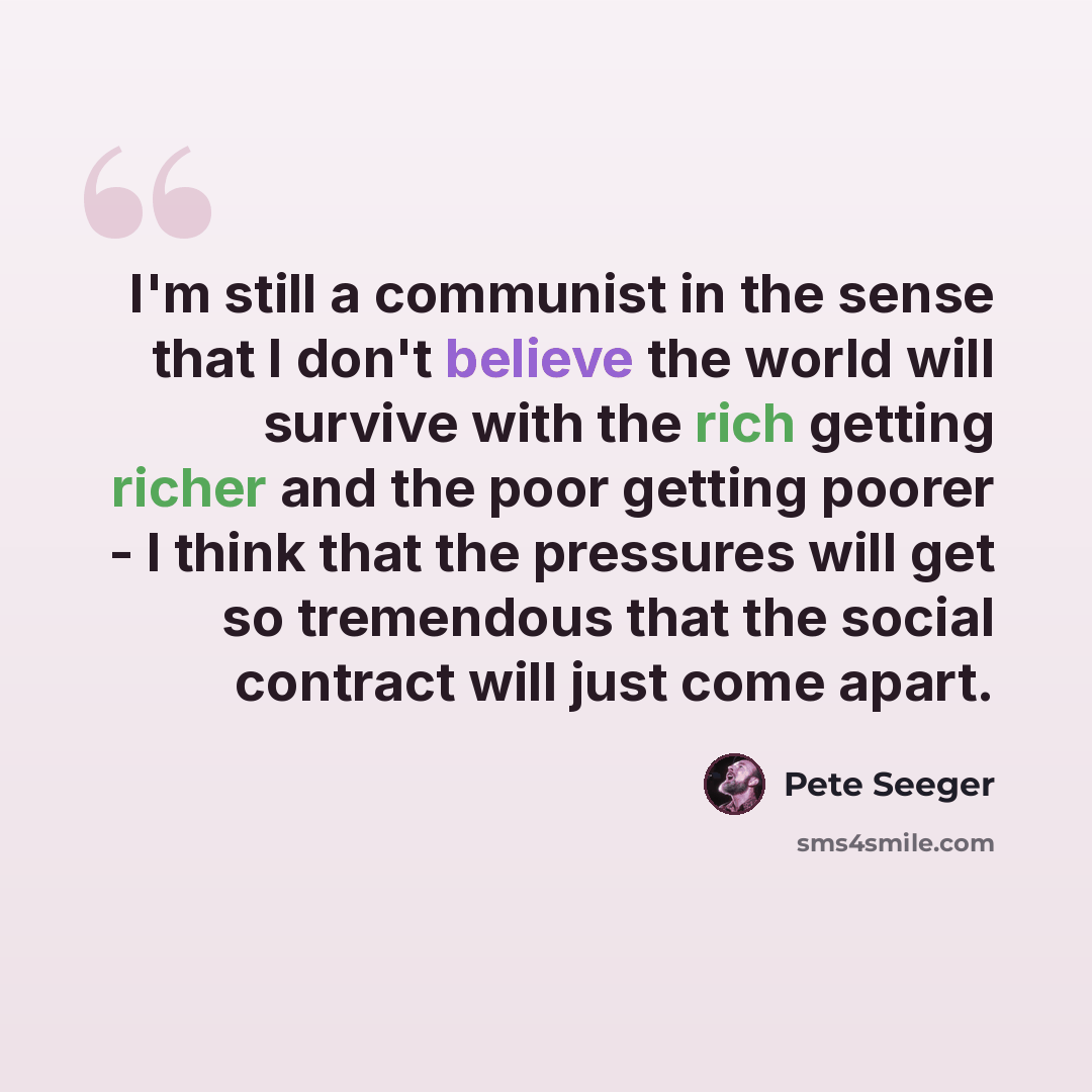 “I'm still a communist in the sense that I don't believe the world will survive with the rich getting richer and the poor getting poorer - I think that the pressures will get so tremendous that the social contract will just come apart.” quote by Pete Seeger
