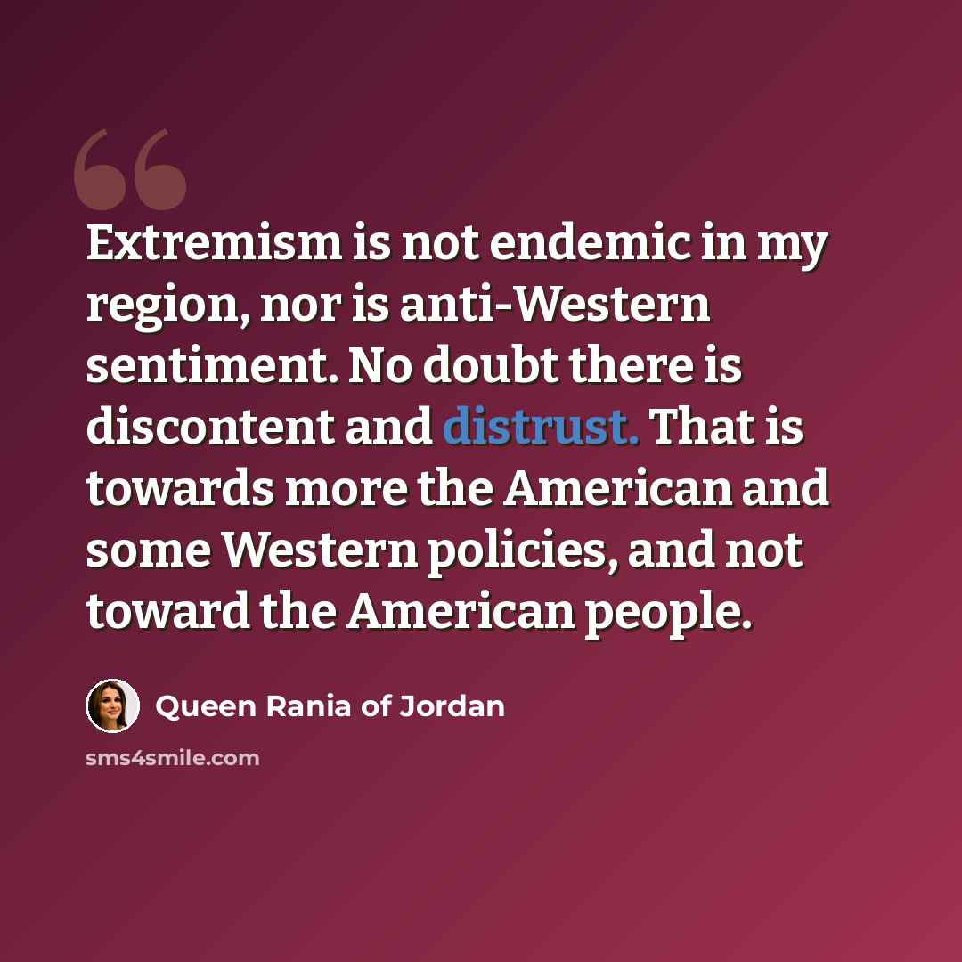 “Extremism is not endemic in my region, nor is anti-Western sentiment. No doubt there is discontent and distrust. That is towards more the American and some Western policies, and not toward the American people.” quote by Queen Rania of Jordan