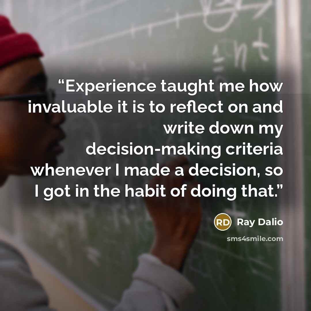 “Experience taught me how invaluable it is to reflect on and write down my decision-making criteria whenever I made a decision, so I got in the habit of doing that.” quote by Ray Dalio