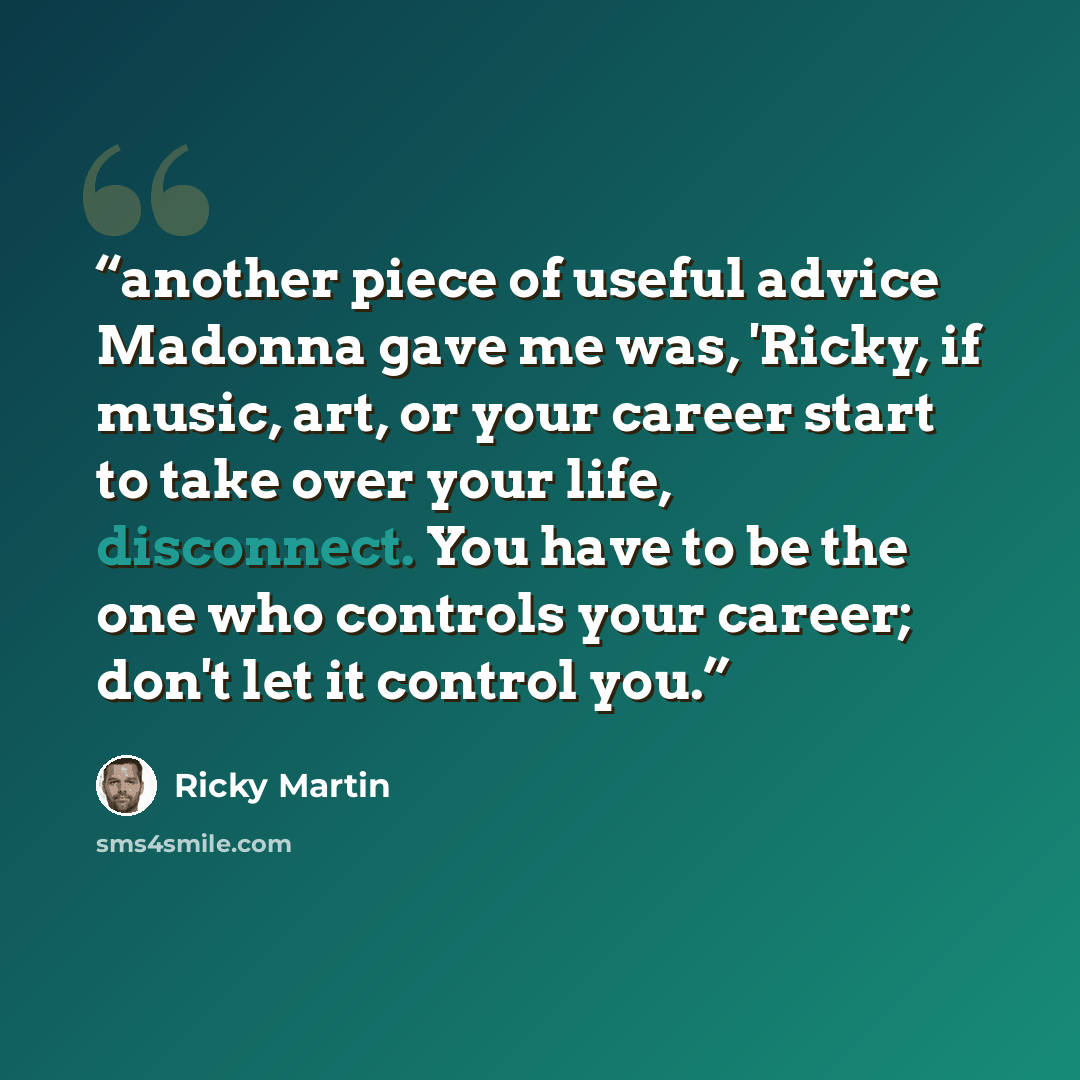 “another piece of useful advice Madonna gave me was, 'Ricky, if music, art, or your career start to take over your life, disconnect. You have to be the one who controls your career; don't let it control you.” quote by Ricky Martin
