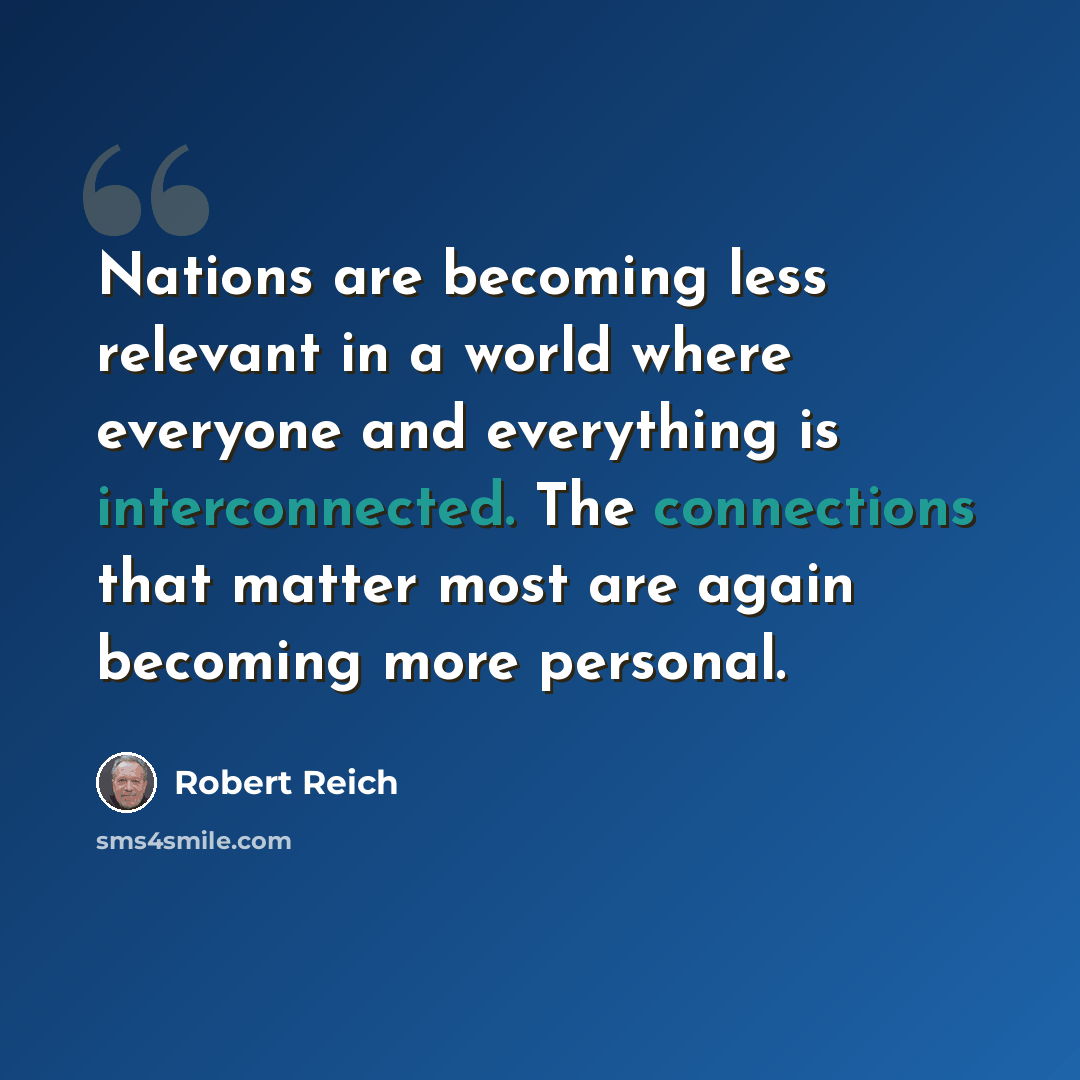 “Nations are becoming less relevant in a world where everyone and everything is interconnected. The connections that matter most are again becoming more personal.” quote by Robert Reich
