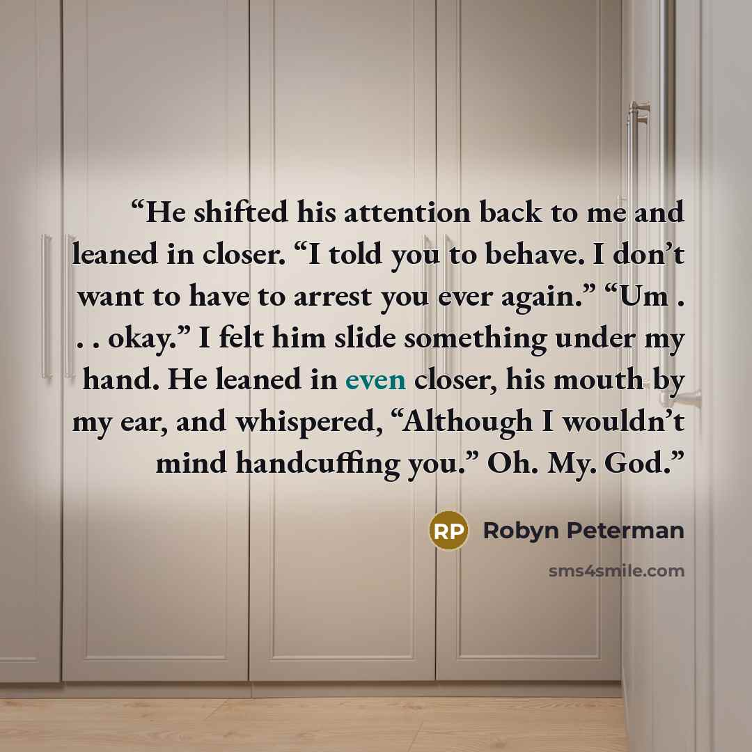“He shifted his attention back to me and leaned in closer. “I told you to behave. I don’t want to have to arrest you ever again.” “Um . . . okay.” I felt him slide something under my hand. He leaned in even closer, his mouth by my ear, and whispered, “Although I wouldn’t mind handcuffing you.” Oh…” quote by Robyn Peterman